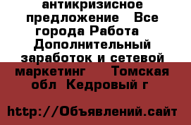 антикризисное предложение - Все города Работа » Дополнительный заработок и сетевой маркетинг   . Томская обл.,Кедровый г.